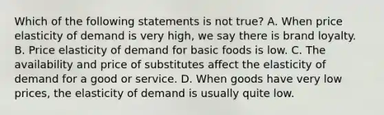 Which of the following statements is not true? A. When price elasticity of demand is very high, we say there is brand loyalty. B. Price elasticity of demand for basic foods is low. C. The availability and price of substitutes affect the elasticity of demand for a good or service. D. When goods have very low prices, the elasticity of demand is usually quite low.