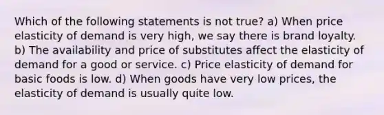 Which of the following statements is not true? a) When price elasticity of demand is very high, we say there is brand loyalty. b) The availability and price of substitutes affect the elasticity of demand for a good or service. c) Price elasticity of demand for basic foods is low. d) When goods have very low prices, the elasticity of demand is usually quite low.