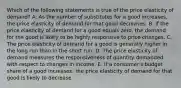 Which of the following statements is true of the price elasticity of​ demand? A. As the number of substitutes for a good​ increases, the price elasticity of demand for that good decreases. B. If the price elasticity of demand for a good equals​ zero, the demand for the good is likely to be highly responsive to price changes. C. The price elasticity of demand for a good is generally higher in the long run than in the short run. D. The price elasticity of demand measures the responsiveness of quantity demanded with respect to changes in income. E. If a​ consumer's budget share of a good​ increases, the price elasticity of demand for that good is likely to decrease.