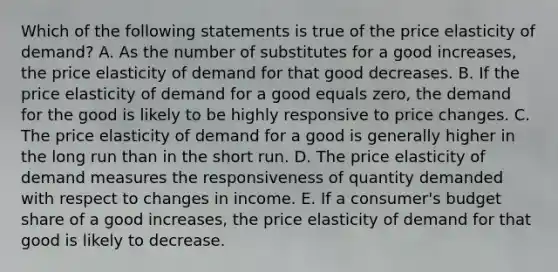 Which of the following statements is true of the price elasticity of​ demand? A. As the number of substitutes for a good​ increases, the price elasticity of demand for that good decreases. B. If the price elasticity of demand for a good equals​ zero, the demand for the good is likely to be highly responsive to price changes. C. The price elasticity of demand for a good is generally higher in the long run than in the short run. D. The price elasticity of demand measures the responsiveness of quantity demanded with respect to changes in income. E. If a​ consumer's budget share of a good​ increases, the price elasticity of demand for that good is likely to decrease.