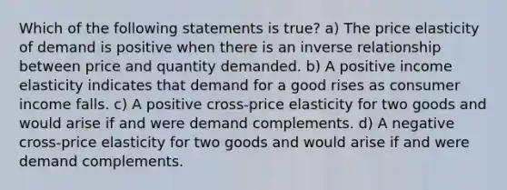 Which of the following statements is true? a) The price elasticity of demand is positive when there is an inverse relationship between price and quantity demanded. b) A positive income elasticity indicates that demand for a good rises as consumer income falls. c) A positive cross-price elasticity for two goods and would arise if and were demand complements. d) A negative cross-price elasticity for two goods and would arise if and were demand complements.