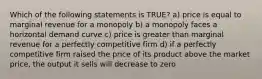 Which of the following statements is TRUE? a) price is equal to marginal revenue for a monopoly b) a monopoly faces a horizontal demand curve c) price is greater than marginal revenue for a perfectly competitive firm d) if a perfectly competitive firm raised the price of its product above the market price, the output it sells will decrease to zero