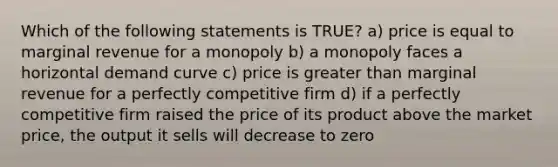 Which of the following statements is TRUE? a) price is equal to marginal revenue for a monopoly b) a monopoly faces a horizontal demand curve c) price is greater than marginal revenue for a perfectly competitive firm d) if a perfectly competitive firm raised the price of its product above the market price, the output it sells will decrease to zero