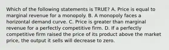 Which of the following statements is TRUE? A. Price is equal to marginal revenue for a monopoly. B. A monopoly faces a horizontal demand curve. C. Price is greater than marginal revenue for a perfectly competitive firm. D. If a perfectly competitive firm raised the price of its product above the market price, the output it sells will decrease to zero.