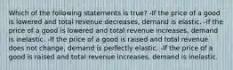 Which of the following statements is true? -If the price of a good is lowered and total revenue decreases, demand is elastic. -If the price of a good is lowered and total revenue increases, demand is inelastic. -If the price of a good is raised and total revenue does not change, demand is perfectly elastic. -If the price of a good is raised and total revenue increases, demand is inelastic.