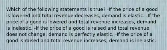 Which of the following statements is true? -If the price of a good is lowered and total revenue decreases, demand is elastic. -If the price of a good is lowered and total revenue increases, demand is inelastic. -If the price of a good is raised and total revenue does not change, demand is perfectly elastic. -If the price of a good is raised and total revenue increases, demand is inelastic.