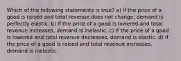 Which of the following statements is true? a) If the price of a good is raised and total revenue does not change, demand is perfectly elastic. b) If the price of a good is lowered and total revenue increases, demand is inelastic. c) If the price of a good is lowered and total revenue decreases, demand is elastic. d) If the price of a good is raised and total revenue increases, demand is inelastic.