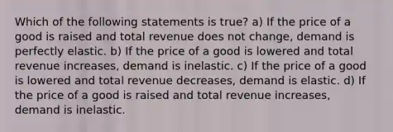 Which of the following statements is true? a) If the price of a good is raised and total revenue does not change, demand is perfectly elastic. b) If the price of a good is lowered and total revenue increases, demand is inelastic. c) If the price of a good is lowered and total revenue decreases, demand is elastic. d) If the price of a good is raised and total revenue increases, demand is inelastic.