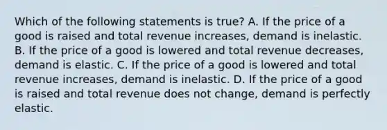 Which of the following statements is true? A. If the price of a good is raised and total revenue increases, demand is inelastic. B. If the price of a good is lowered and total revenue decreases, demand is elastic. C. If the price of a good is lowered and total revenue increases, demand is inelastic. D. If the price of a good is raised and total revenue does not change, demand is perfectly elastic.