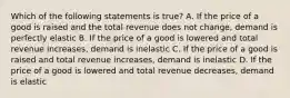 Which of the following statements is true? A. If the price of a good is raised and the total revenue does not change, demand is perfectly elastic B. If the price of a good is lowered and total revenue increases, demand is inelastic C. If the price of a good is raised and total revenue increases, demand is inelastic D. If the price of a good is lowered and total revenue decreases, demand is elastic