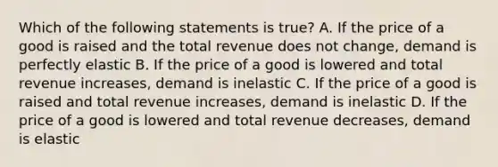 Which of the following statements is true? A. If the price of a good is raised and the total revenue does not change, demand is perfectly elastic B. If the price of a good is lowered and total revenue increases, demand is inelastic C. If the price of a good is raised and total revenue increases, demand is inelastic D. If the price of a good is lowered and total revenue decreases, demand is elastic