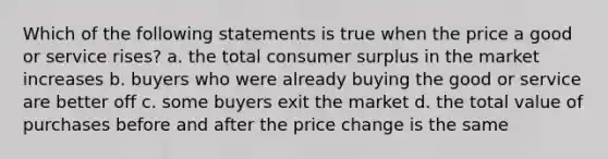 Which of the following statements is true when the price a good or service rises? a. the total consumer surplus in the market increases b. buyers who were already buying the good or service are better off c. some buyers exit the market d. the total value of purchases before and after the price change is the same