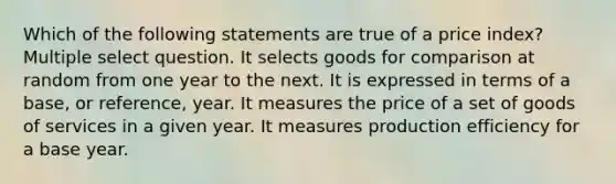 Which of the following statements are true of a price index? Multiple select question. It selects goods for comparison at random from one year to the next. It is expressed in terms of a base, or reference, year. It measures the price of a set of goods of services in a given year. It measures production efficiency for a base year.