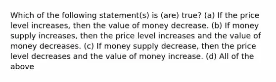 Which of the following statement(s) is (are) true? (a) If the price level increases, then the value of money decrease. (b) If money supply increases, then the price level increases and the value of money decreases. (c) If money supply decrease, then the price level decreases and the value of money increase. (d) All of the above