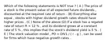 Which of the following statements is NOT true ? ( A ) The price of a stock is the present value of all expected future dividends , discounted at the required rate of return . (B) Everything else equal , stocks with higher dividend growth rates should have higher prices . (C ) None of the above (D) If a stock has a regated rate of return R = 12 % , and its dividend grows at a constant rate of 5 % , this implies that the stock's dividend yield is 5 % . ( E ) The stock valuation model , PO = DIV1 / ( r - g ) , can be used for firms which have negative growth rates .