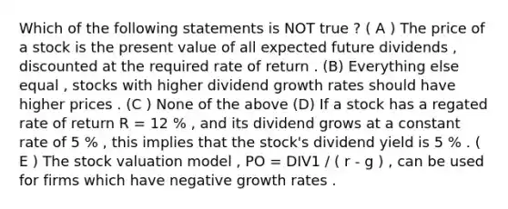 Which of the following statements is NOT true ? ( A ) The price of a stock is the present value of all expected future dividends , discounted at the required rate of return . (B) Everything else equal , stocks with higher dividend growth rates should have higher prices . (C ) None of the above (D) If a stock has a regated rate of return R = 12 % , and its dividend grows at a constant rate of 5 % , this implies that the stock's dividend yield is 5 % . ( E ) The stock valuation model , PO = DIV1 / ( r - g ) , can be used for firms which have negative growth rates .