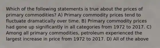 Which of the following statements is true about the prices of primary commodities? A) Primary commodity prices tend to fluctuate dramatically over time. B) Primary commodity prices had gone up significantly in all categories from 1972 to 2017. C) Among all primary commodities, petroleum experienced the largest increase in price from 1972 to 2017. D) All of the above