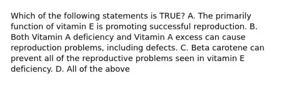 Which of the following statements is TRUE? A. The primarily function of vitamin E is promoting successful reproduction. B. Both Vitamin A deficiency and Vitamin A excess can cause reproduction problems, including defects. C. Beta carotene can prevent all of the reproductive problems seen in vitamin E deficiency. D. All of the above