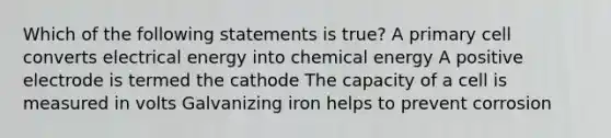 Which of the following statements is true? A primary cell converts electrical energy into chemical energy A positive electrode is termed the cathode The capacity of a cell is measured in volts Galvanizing iron helps to prevent corrosion