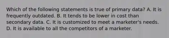 Which of the following statements is true of primary data? A. It is frequently outdated. B. It tends to be lower in cost than secondary data. C. It is customized to meet a marketer's needs. D. It is available to all the competitors of a marketer.