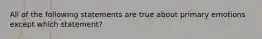 All of the following statements are true about primary emotions except which statement?