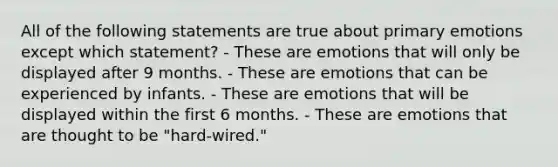 All of the following statements are true about primary emotions except which statement? - These are emotions that will only be displayed after 9 months. - These are emotions that can be experienced by infants. - These are emotions that will be displayed within the first 6 months. - These are emotions that are thought to be "hard-wired."