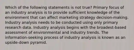 Which of the following statements is not true? Primary focus of an industry analysis is to provide sufficient knowledge of the environment that can affect marketing strategy decision-making. Industry analysis needs to be conducted using only primary research data. Industry analysis begins with the broadest-based assessment of environmental and industry trends. The information-seeking process of industry analysis is known as an upside-down pyramid.