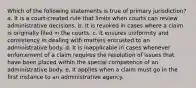 Which of the following statements is true of primary jurisdiction? a. It is a court-created rule that limits when courts can review administrative decisions. b. It is revoked in cases where a claim is originally filed in the courts. c. It ensures uniformity and consistency in dealing with matters entrusted to an administrative body. d. It is inapplicable in cases whenever enforcement of a claim requires the resolution of issues that have been placed within the special competence of an administrative body. e. It applies when a claim must go in the first instance to an administrative agency.