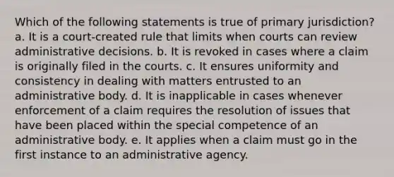 Which of the following statements is true of primary jurisdiction? a. It is a court-created rule that limits when courts can review administrative decisions. b. It is revoked in cases where a claim is originally filed in the courts. c. It ensures uniformity and consistency in dealing with matters entrusted to an administrative body. d. It is inapplicable in cases whenever enforcement of a claim requires the resolution of issues that have been placed within the special competence of an administrative body. e. It applies when a claim must go in the first instance to an administrative agency.