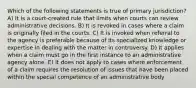 Which of the following statements is true of primary jurisdiction? A) It is a court-created rule that limits when courts can review administrative decisions. B) It is revoked in cases where a claim is originally filed in the courts. C) It is invoked when referral to the agency is preferable because of its specialized knowledge or expertise in dealing with the matter in controversy. D) It applies when a claim must go in the first instance to an administrative agency alone. E) It does not apply to cases where enforcement of a claim requires the resolution of issues that have been placed within the special competence of an administrative body