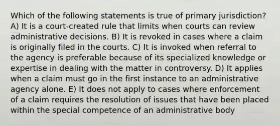 Which of the following statements is true of primary jurisdiction? A) It is a court-created rule that limits when courts can review administrative decisions. B) It is revoked in cases where a claim is originally filed in the courts. C) It is invoked when referral to the agency is preferable because of its specialized knowledge or expertise in dealing with the matter in controversy. D) It applies when a claim must go in the first instance to an administrative agency alone. E) It does not apply to cases where enforcement of a claim requires the resolution of issues that have been placed within the special competence of an administrative body