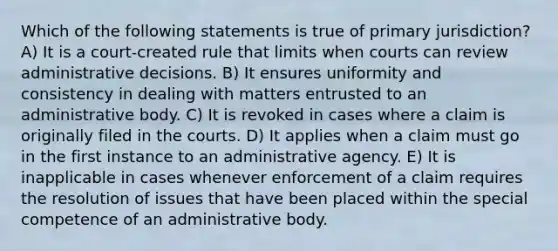 Which of the following statements is true of primary jurisdiction? A) It is a court-created rule that limits when courts can review administrative decisions. B) It ensures uniformity and consistency in dealing with matters entrusted to an administrative body. C) It is revoked in cases where a claim is originally filed in the courts. D) It applies when a claim must go in the first instance to an administrative agency. E) It is inapplicable in cases whenever enforcement of a claim requires the resolution of issues that have been placed within the special competence of an administrative body.