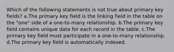 Which of the following statements is not true about primary key fields? a.The primary key field is the linking field in the table on the "one" side of a one-to-many relationship. b.The primary key field contains unique data for each record in the table. c.The primary key field must participate in a one-to-many relationship. d.The primary key field is automatically indexed.