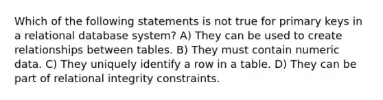 Which of the following statements is not true for primary keys in a relational database system? A) They can be used to create relationships between tables. B) They must contain numeric data. C) They uniquely identify a row in a table. D) They can be part of relational integrity constraints.