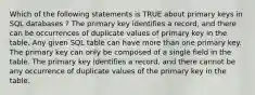 Which of the following statements is TRUE about primary keys in SQL databases ? The primary key identifies a record, and there can be occurrences of duplicate values of primary key in the table. Any given SQL table can have more than one primary key. The primary key can only be composed of a single field in the table. The primary key identifies a record, and there cannot be any occurrence of duplicate values of the primary key in the table.