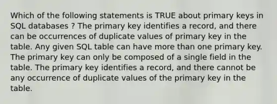 Which of the following statements is TRUE about primary keys in SQL databases ? The primary key identifies a record, and there can be occurrences of duplicate values of primary key in the table. Any given SQL table can have more than one primary key. The primary key can only be composed of a single field in the table. The primary key identifies a record, and there cannot be any occurrence of duplicate values of the primary key in the table.