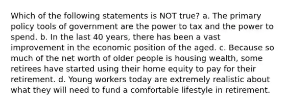 Which of the following statements is NOT true? a. The primary policy tools of government are the power to tax and the power to spend. b. In the last 40 years, there has been a vast improvement in the economic position of the aged. c. Because so much of the net worth of older people is housing wealth, some retirees have started using their home equity to pay for their retirement. d. Young workers today are extremely realistic about what they will need to fund a comfortable lifestyle in retirement.