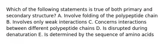 Which of the following statements is true of both primary and secondary structure? A. Involve folding of the polypeptide chain B. Involves only weak interactions C. Concerns interactions between different polypeptide chains D. Is disrupted during denaturation E. Is determined by the sequence of amino acids