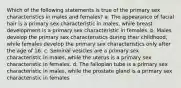 Which of the following statements is true of the primary sex characteristics in males and females? a. The appearance of facial hair is a primary sex characteristic in males, while breast development is a primary sex characteristic in females. b. Males develop the primary sex characteristics during their childhood, while females develop the primary sex characteristics only after the age of 16. c. Seminal vesicles are a primary sex characteristic in males, while the uterus is a primary sex characteristic in females. d. The fallopian tube is a primary sex characteristic in males, while the prostate gland is a primary sex characteristic in females