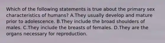 Which of the following statements is true about the primary sex characteristics of humans? A.They usually develop and mature prior to adolescence. B.They include the broad shoulders of males. C.They include the breasts of females. D.They are the organs necessary for reproduction.