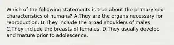 Which of the following statements is true about the primary sex characteristics of humans? A.They are the organs necessary for reproduction. B.They include the broad shoulders of males. C.They include the breasts of females. D.They usually develop and mature prior to adolescence.