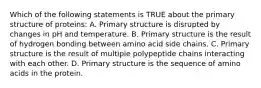 Which of the following statements is TRUE about the primary structure of proteins: A. Primary structure is disrupted by changes in pH and temperature. B. Primary structure is the result of hydrogen bonding between amino acid side chains. C. Primary structure is the result of multiple polypeptide chains interacting with each other. D. Primary structure is the sequence of amino acids in the protein.