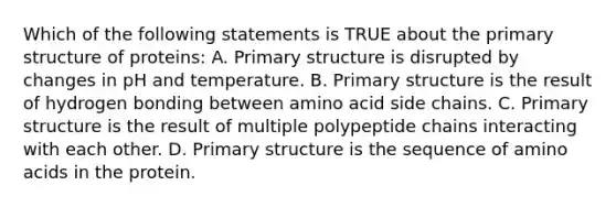 Which of the following statements is TRUE about the primary structure of proteins: A. Primary structure is disrupted by changes in pH and temperature. B. Primary structure is the result of hydrogen bonding between amino acid side chains. C. Primary structure is the result of multiple polypeptide chains interacting with each other. D. Primary structure is the sequence of amino acids in the protein.