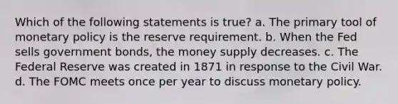 Which of the following statements is true? a. The primary tool of monetary policy is the reserve requirement. b. When the Fed sells government bonds, the money supply decreases. c. The Federal Reserve was created in 1871 in response to the Civil War. d. The FOMC meets once per year to discuss monetary policy.