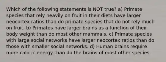 Which of the following statements is NOT true? a) Primate species that rely heavily on fruit in their diets have larger neocortex ratios than do primate species that do not rely much on fruit. b) Primates have larger brains as a function of their body weight than do most other mammals. c) Primate species with large social networks have larger neocortex ratios than do those with smaller social networks. d) Human brains require more caloric energy than do the brains of most other species.