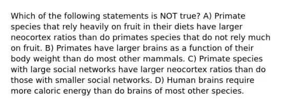 Which of the following statements is NOT true? A) Primate species that rely heavily on fruit in their diets have larger neocortex ratios than do primates species that do not rely much on fruit. B) Primates have larger brains as a function of their body weight than do most other mammals. C) Primate species with large social networks have larger neocortex ratios than do those with smaller social networks. D) Human brains require more caloric energy than do brains of most other species.