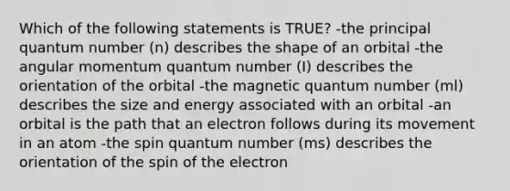 Which of the following statements is TRUE? -the principal quantum number (n) describes the shape of an orbital -the angular momentum quantum number (I) describes the orientation of the orbital -the magnetic quantum number (ml) describes the size and energy associated with an orbital -an orbital is the path that an electron follows during its movement in an atom -the spin quantum number (ms) describes the orientation of the spin of the electron