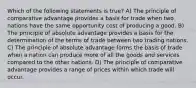 Which of the following statements is true? A) The principle of comparative advantage provides a basis for trade when two nations have the same opportunity cost of producing a good. B) The principle of absolute advantage provides a basis for the determination of the terms of trade between two trading nations. C) The principle of absolute advantage forms the basis of trade when a nation can produce more of all the goods and services compared to the other nations. D) The principle of comparative advantage provides a range of prices within which trade will occur.