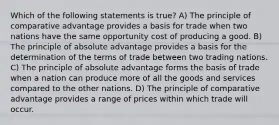 Which of the following statements is true? A) The principle of comparative advantage provides a basis for trade when two nations have the same opportunity cost of producing a good. B) The principle of absolute advantage provides a basis for the determination of the terms of trade between two trading nations. C) The principle of absolute advantage forms the basis of trade when a nation can produce more of all the goods and services compared to the other nations. D) The principle of comparative advantage provides a range of prices within which trade will occur.