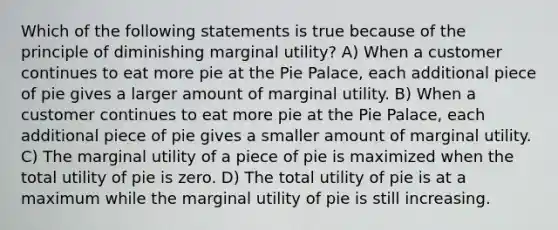 Which of the following statements is true because of the principle of diminishing marginal utility? A) When a customer continues to eat more pie at the Pie Palace, each additional piece of pie gives a larger amount of marginal utility. B) When a customer continues to eat more pie at the Pie Palace, each additional piece of pie gives a smaller amount of marginal utility. C) The marginal utility of a piece of pie is maximized when the total utility of pie is zero. D) The total utility of pie is at a maximum while the marginal utility of pie is still increasing.